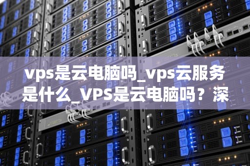 vps是云电脑吗_vps云服务是什么_VPS是云电脑吗？深入解析虚拟专用服务器与云计算