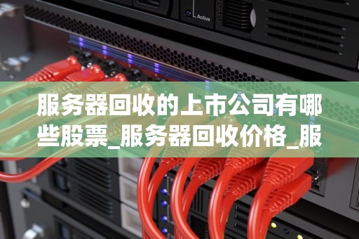 服务器回收的上市公司有哪些股票_服务器回收价格_服务器回收行业的上市公司概览