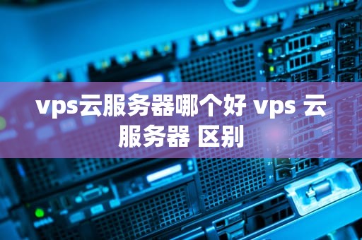 vps云服务器哪个好 vps 云服务器 区别