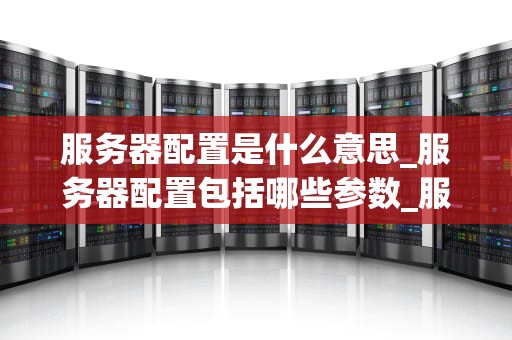 服务器配置是什么意思_服务器配置包括哪些参数_服务器配置的全面解析