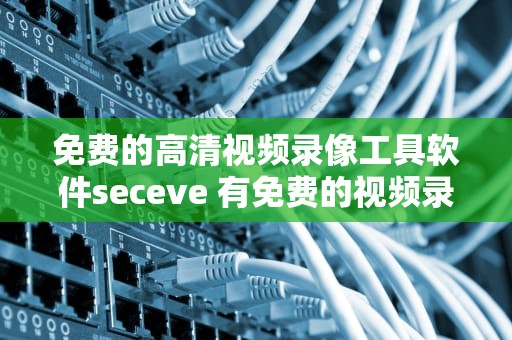 免费的高清视频录像工具软件seceve 有免费的视频录像软件吗