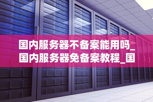 国内服务器不备案能用吗_国内服务器免备案教程_国内服务器不备案能用吗？
