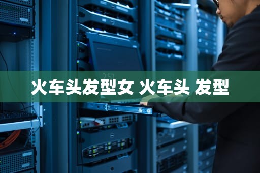 火车头发型女 火车头 发型