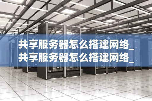 共享服务器怎么搭建网络_共享服务器怎么搭建网络_搭建共享服务器网络的全面指南