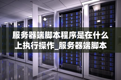 服务器端脚本程序是在什么上执行操作_服务器端脚本程序是在什么上执行操作过程_服务器端脚本程序的运行环境与执行操作