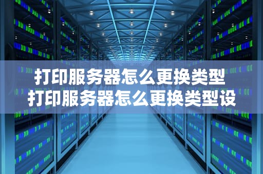打印服务器怎么更换类型 打印服务器怎么更换类型设置