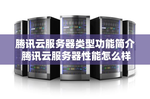 腾讯云服务器类型功能简介 腾讯云服务器性能怎么样