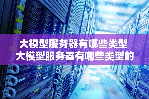 大模型服务器有哪些类型 大模型服务器有哪些类型的软件