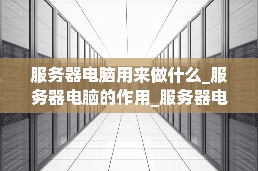 服务器电脑用来做什么_服务器电脑的作用_服务器电脑的用途与重要性