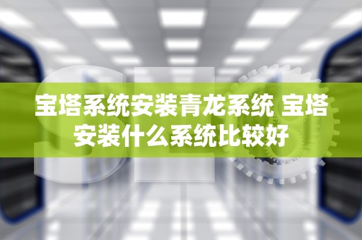 宝塔系统安装青龙系统 宝塔安装什么系统比较好
