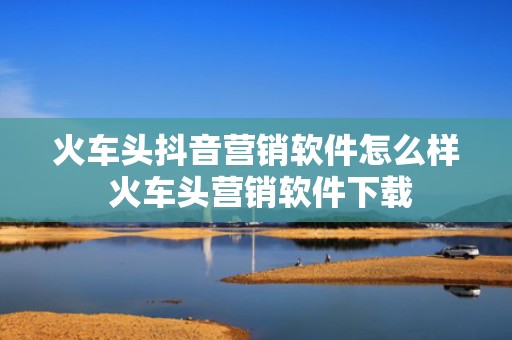 火车头抖音营销软件怎么样 火车头营销软件下载