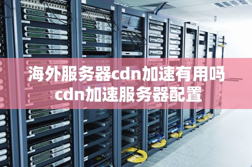 海外服务器cdn加速有用吗 cdn加速服务器配置