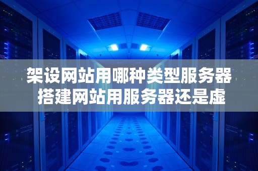 架设网站用哪种类型服务器 搭建网站用服务器还是虚拟主机