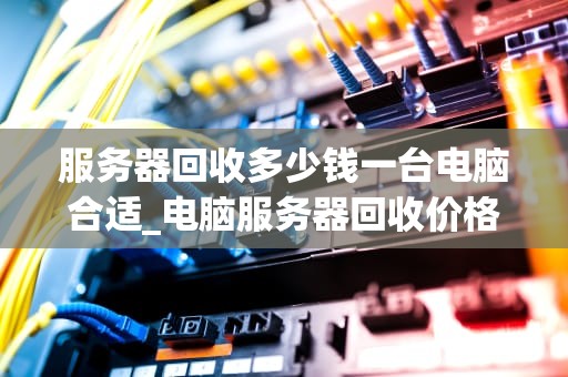 服务器回收多少钱一台电脑合适_电脑服务器回收价格_服务器回收价格的影响因素及合理定价策略