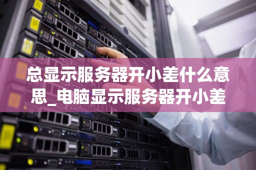 总显示服务器开小差什么意思_电脑显示服务器开小差是什么意思_服务器开小差：原因、影响与解决方案