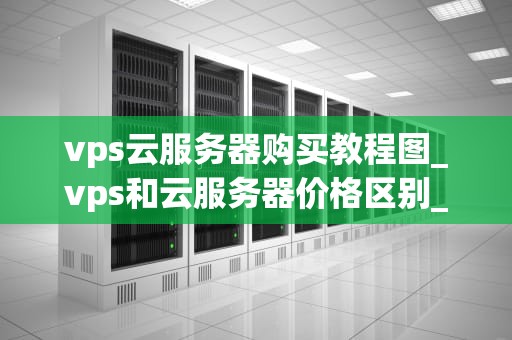 vps云服务器购买教程图_vps和云服务器价格区别_VPS云服务器购买教程图