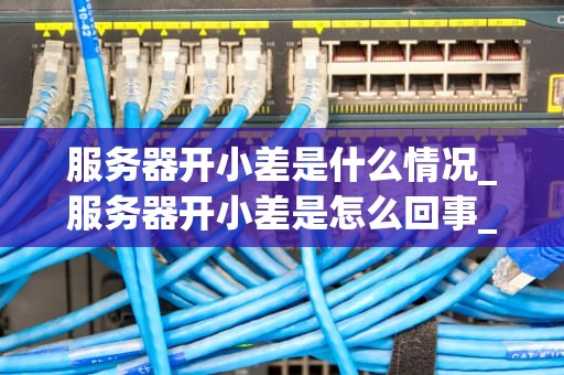 服务器开小差是什么情况_服务器开小差是怎么回事_服务器开小差的现象、原因与解决方案