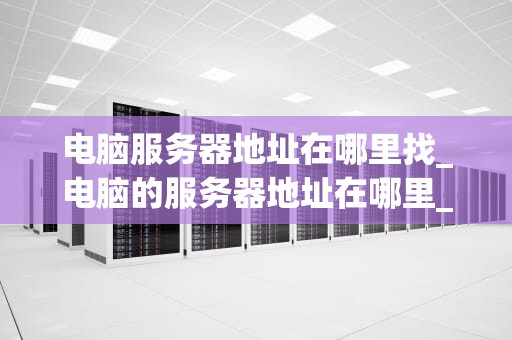 电脑服务器地址在哪里找_电脑的服务器地址在哪里_寻找电脑服务器地址的全面指南