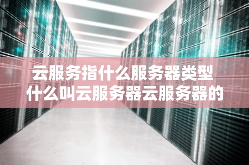 云服务指什么服务器类型 什么叫云服务器云服务器的主要用途是什么