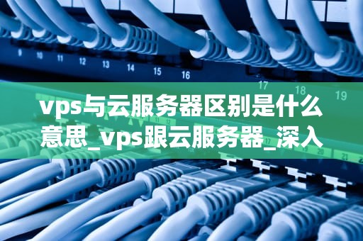 vps与云服务器区别是什么意思_vps跟云服务器_深入理解VPS与云服务器的区别