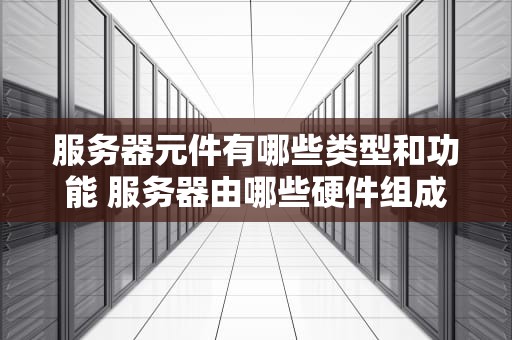 服务器元件有哪些类型和功能 服务器由哪些硬件组成