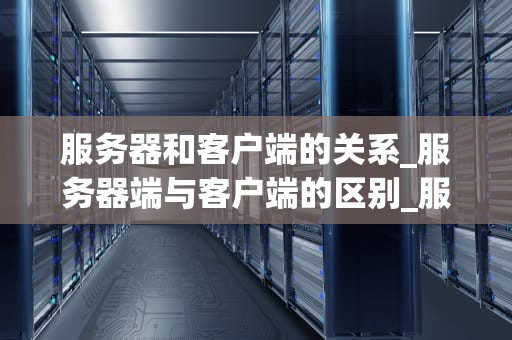 服务器和客户端的关系_服务器端与客户端的区别_服务器和客户端的关系