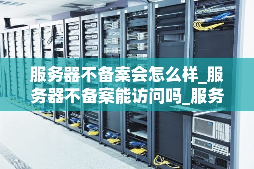 服务器不备案会怎么样_服务器不备案能访问吗_服务器不备案可能带来的后果