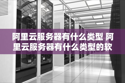 阿里云服务器有什么类型 阿里云服务器有什么类型的软件