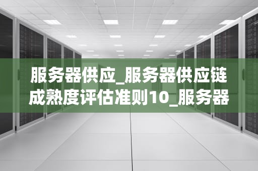 服务器供应_服务器供应链成熟度评估准则10_服务器供应：关键因素与市场趋势