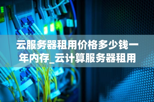 云服务器租用价格多少钱一年内存_云计算服务器租用_云服务器租用价格多少钱一年内存？