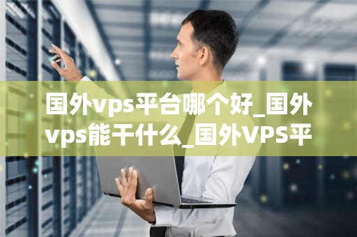 国外vps平台哪个好_国外vps能干什么_国外VPS平台比较与选择