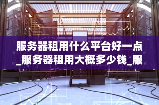 服务器租用什么平台好一点_服务器租用大概多少钱_服务器租用平台的选择与比较