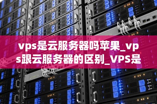 vps是云服务器吗苹果_vps跟云服务器的区别_VPS是云服务器吗？深入理解虚拟专用服务器与云计算