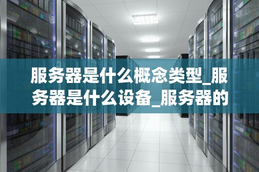 服务器是什么概念类型_服务器是什么设备_服务器的基本概念与类型