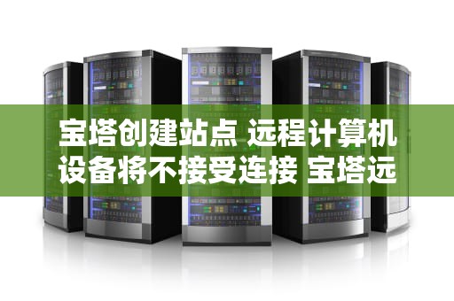宝塔创建站点 远程计算机设备将不接受连接 宝塔远程工具连接不上
