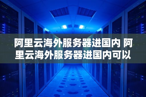 阿里云海外服务器进国内 阿里云海外服务器进国内可以吗