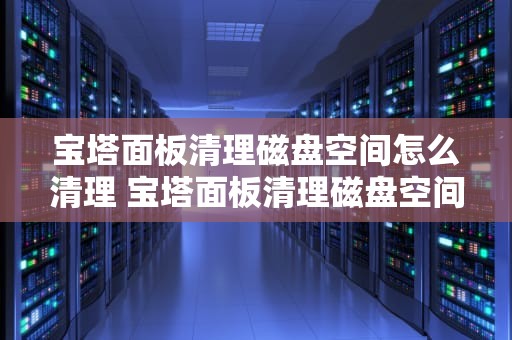 宝塔面板清理磁盘空间怎么清理 宝塔面板清理磁盘空间怎么清理不了