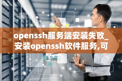 openssh服务端安装失败_安装openssh软件服务,可以使用的命令_OpenSSH服务端安装失败的原因及解决方案
