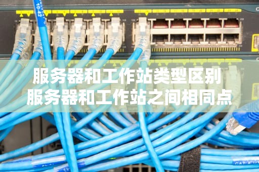 服务器和工作站类型区别 服务器和工作站之间相同点和不同点