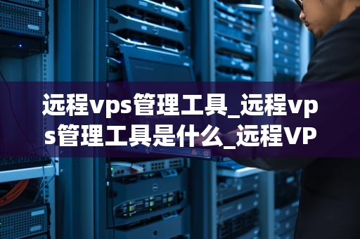 远程vps管理工具_远程vps管理工具是什么_远程VPS管理工具的全面解析