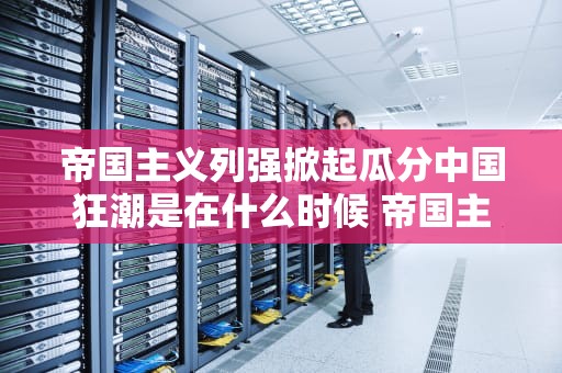帝国主义列强掀起瓜分中国狂潮是在什么时候 帝国主义列强掀起瓜分中国狂潮是在什么时候高潮