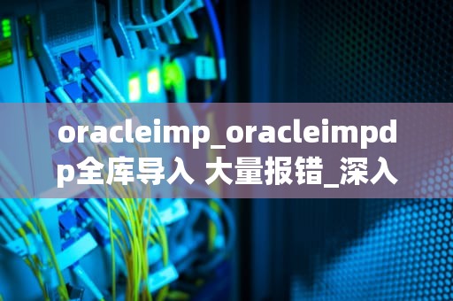 oracleimp_oracleimpdp全库导入 大量报错_深入理解Oracle Imp工具