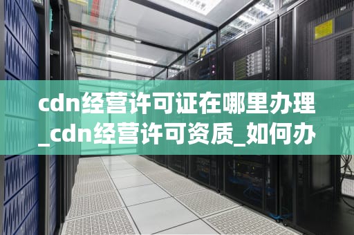cdn经营许可证在哪里办理_cdn经营许可资质_如何办理CDN经营许可证