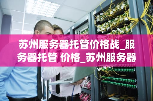 苏州服务器托管价格战_服务器托管 价格_苏州服务器托管价格战：竞争与机遇并存