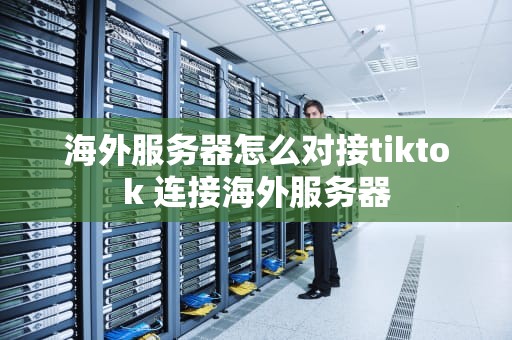 海外服务器怎么对接tiktok 连接海外服务器