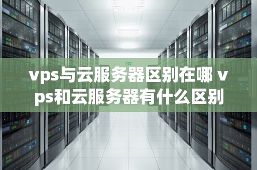 vps与云服务器区别在哪 vps和云服务器有什么区别