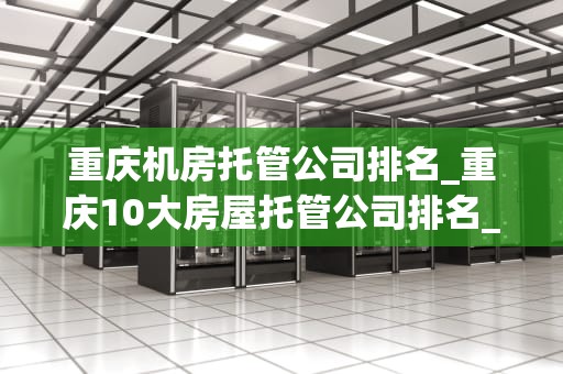 重庆机房托管公司排名_重庆10大房屋托管公司排名_重庆机房托管公司排名及其服务特点