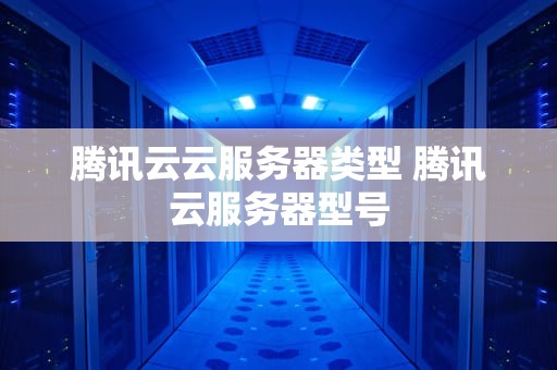 腾讯云云服务器类型 腾讯云服务器型号