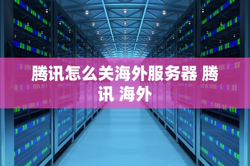 腾讯怎么关海外服务器 腾讯 海外