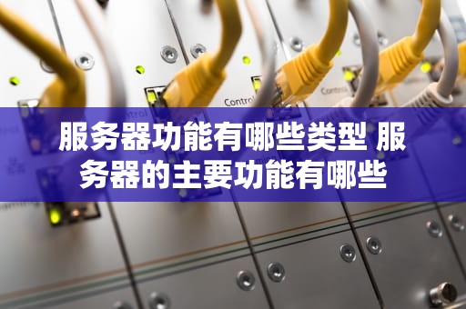 服务器功能有哪些类型 服务器的主要功能有哪些